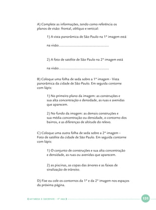A) Complete as informações, tendo como referência os 			
planos de visão: frontal, oblíquo e vertical:

		
		
		

1) A vista panorâmica de São Paulo na 1ª imagem está 		

		
		
		

2) A foto de satélite de São Paulo na 2ª imagem está 			

	
	
	

na visão....................................................

na visão....................................................

B) Coloque uma folha de seda sobre a 1ª imagem - Vista 			
panorâmica da cidade de São Paulo. Em seguida contorne 			
com lápis:

		
		
		

1) No primeiro plano da imagem: as construções e 			
sua alta concentração e densidade, as ruas e avenidas 		
que aparecem.

		
		
		

2) No fundo da imagem: as demais construções e 			
sua média concentração ou densidade, o contorno dos 		
bairros, e as diferenças de altitude do relevo.

	
	
	

C) Coloque uma outra folha de seda sobre a 2ª imagem – 			
Foto de satélite da cidade de São Paulo. Em seguida contorne 		
com lápis:

		
		

1) O conjunto de construções e sua alta concentração 		
e densidade, as ruas ou avenidas que aparecem.

		
		

2) as piscinas, as copas das árvores e as faixas de 			
sinalização de trânsito.

	
	

D) Fixe ou cole os contornos da 1ª e da 2ª imagem nos espaços
da próxima página.

  NATUREZA E SOCIEDADE • 4 O ANO    

 

131

 

 