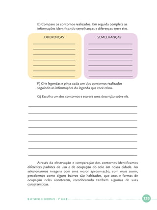E) Compare os contornos realizados. Em seguida complete as 		
informações identificando semelhanças e diferenças entre eles.
DIFERENÇAS
________________________

_________________________

________________________

_________________________

________________________

_________________________

________________________

_________________________

________________________

_________________________

________________________

_________________________

________________________
	
	

SEMELHANÇAS

_________________________

F) Crie legendas e pinte cada um dos contornos realizados 			
seguindo as informações da legenda que você criou.

	G) Escolha um dos contornos e escreva uma descrição sobre ele.
______________________________________________________________
______________________________________________________________
______________________________________________________________
______________________________________________________________
______________________________________________________________
______________________________________________________________
______________________________________________________________
______________________________________________________________
	
Através da observação e comparação dos contornos identificamos
diferentes padrões de uso e de ocupação do solo em nossa cidade. Ao
selecionarmos imagens com uma maior aproximação, com mais zoom,
percebemos como alguns bairros são habitados, que usos e formas de
ocupação neles acontecem, reconhecendo também algumas de suas
características.

  NATUREZA E SOCIEDADE • 4 O ANO    

 

133

 

 