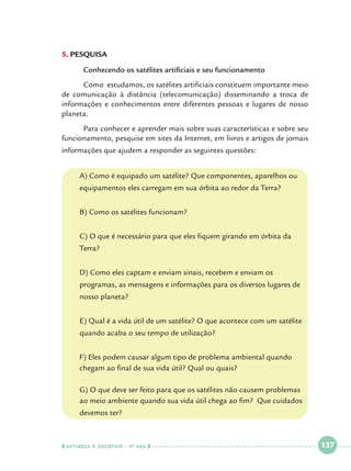 5.		 ESQUISA
P
	

Conhecendo os satélites artificiais e seu funcionamento

	
Como estudamos, os satélites artificiais constituem importante meio
de comunicação à distância (telecomunicação) disseminando a troca de
informações e conhecimentos entre diferentes pessoas e lugares de nosso
planeta.
	
Para conhecer e aprender mais sobre suas características e sobre seu
funcionamento, pesquise em sites da Internet, em livros e artigos de jornais
informações que ajudem a responder as seguintes questões:
	

A) Como é equipado um satélite? Que componentes, aparelhos ou 	

	

equipamentos eles carregam em sua órbita ao redor da Terra?

	

B) Como os satélites funcionam?

	

C) O que é necessário para que eles fiquem girando em órbita da 		

	

Terra?

	

D) Como eles captam e enviam sinais, recebem e enviam os 			

	

programas, as mensagens e informações para os diversos lugares de 	

	

nosso planeta?

	

E) Qual é a vida útil de um satélite? O que acontece com um satélite 	

	

quando acaba o seu tempo de utilização?

	
	

F) Eles podem causar algum tipo de problema ambiental quando 		
chegam ao final de sua vida útil? Qual ou quais?

	G) O que deve ser feito para que os satélites não causem problemas 	
	
ao meio ambiente quando sua vida útil chega ao fim? Que cuidados 	
	

devemos ter?

  NATUREZA E SOCIEDADE • 4 O ANO    

 

137

 

 