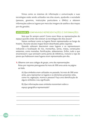 Vimos como os sistemas de informação e comunicação e suas

tecnologias estão sendo utilizados nos dias atuais, ajudando a sociedade
(pessoas, governos, instituições particulares e ONGs) a obterem
informações sobre os lugares por meio das imagens de satélite e dos mapas
por ela gerados.
Atividade 6 	comparando representações e informações.

	
Será que foi sempre assim? Como eram feitas as representações do
espaço quando ainda não existiam as tecnologias dos dias atuais?
	
Vamos conhecer como os lugares foram representados ao longo da
história. Durante séculos mapas foram desenhados pelos viajantes.
	
Quando voltavam descreviam esses lugares e os representavam
indicando a localização de rios, montanhas, serras, matas, construções
existentes, como moradias, fortificações, aldeamentos. Enfim, tudo o que
encontravam e que servissem como ponto de referência, inclusive o tipo de
povos que habitavam esses lugares eram representados por eles.
1.		 bserve com seus colegas de grupo, uma das representações 			
O
feitas por viajantes portugueses há mais de 500 anos atrás na página 		
ao lado.
	
	
	
	

A) Que símbolos eram utilizados no passado, há mais de 500 anos 	
atrás, para representar os lugares e os elementos presentes neles, 		
como rio, vegetação, morros e pessoas? Faça uma identificação de 	
alguns símbolos e seu significado.

	

B) Que informações esses símbolos transmitem sobre o 			

	

espaço geográfico representado?

______________________________________________________________
______________________________________________________________
______________________________________________________________
______________________________________________________________

 

138

 

    cadernos de apoio e aprendizagem · SmESP  

 