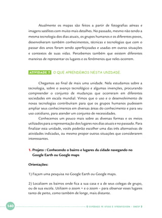 Atualmente os mapas são feitos a partir de fotografias aéreas e

imagens satélites com muito mais detalhes. No passado, mesmo não tendo a
mesma tecnologia dos dias atuais, os grupos humanos e os diferentes povos,
desenvolveram também conhecimentos, técnicas e tecnologias que com o
passar dos anos foram sendo aperfeiçoadas e usadas em outras situações
e contextos de suas vidas. Percebemos também que existem diferentes
maneiras de representar os lugares e os fenômenos que neles ocorrem.
Atividade 7 	 o que aprendemos nesta unidade.

	
Chegamos ao final de mais uma unidade. Nela estudamos sobre a
tecnologia, sobre o avanço tecnológico e algumas invenções, procurando
compreender o conjunto de mudanças que ocorreram em diferentes
sociedades em escala mundial. Vimos que o uso e o desenvolvimento de
novas tecnologias contribuíram para que os grupos humanos pudessem
ampliar seus conhecimentos em diversas áreas do conhecimento e para seu
uso cotidiano, para atender um conjunto de necessidades.
	
Conhecemos um pouco mais sobre as diversas formas e os meios
utilizados para a representação dos lugares nos dias atuais e no passado. Para
finalizar esta unidade, vocês poderão escolher uma das três alternativas de
atividades indicadas, ou mesmo propor outras situações que considerarem
interessantes.
1.	Projeto : Conhecendo o bairro e lugares da cidade navegando no
Google Earth ou Google maps
Orientações:
1) Façam uma pesquisa no Google Earth ou Google maps.
2) Localizem os bairros onde fica a sua casa e a de seus colegas de grupo,
ou de sua escola. Utilizem o zoom + e o zoom – para observar esses lugares
tanto de perto, como também de longe, mais distante.

 

140

 

    cadernos de apoio e aprendizagem · SmESP  

 