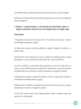 3) Escolham duas escalas de observação (uma de perto, outra de longe).
4) Façam um levantamento dos diferentes lugares que você e seus colegas de
classe navegaram
2.	Projeto: A representação e a comunicação de informações sobre os
lugares conhecidos através do uso do Google Earth ou Google maps
Orientações:
1) Seguindo as mesmas orientações de 1 a 4 indicadas no projeto 1, façam
as atividades propostas a seguir.
2) Selecionem nestas escalas escolhidas a opção imagem de satélite e a
opção mapa.
3) Imprimam numa impressora, tanto a imagem de satélite quanto o mapa
dela gerado nas duas escalas de observação que vocês escolheram.
4) Criem símbolos e convenções para representar a casa de cada aluno, a
escola, outras referências que consideram importantes e que são bastante
utilizadas pelos seus familiares e pelos moradores da região da cidade.
5) Representem sobre a imagem de satélite e sobre o mapa esses símbolos e
convenções escolhidos pelo seu grupo.
6) Representem também o traçado dos caminhos de suas casas até a escola,
desenhando-os sobre a imagem de satélite.
7) No final, tentem fazer essas representações sobre o próprio mapa que
aparece no computador.

  NATUREZA E SOCIEDADE • 4 O ANO    

 

141

 

 
