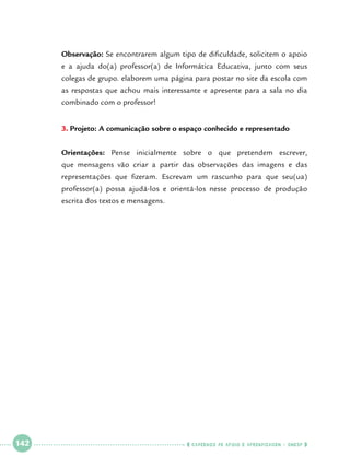 Observação: Se encontrarem algum tipo de dificuldade, solicitem o apoio
e a ajuda do(a) professor(a) de Informática Educativa, junto com seus
colegas de grupo. elaborem uma página para postar no site da escola com
as respostas que achou mais interessante e apresente para a sala no dia
combinado com o professor!
3.	Projeto: A comunicação sobre o espaço conhecido e representado
Orientações: Pense inicialmente sobre o que pretendem escrever,
que mensagens vão criar a partir das observações das imagens e das
representações que fizeram. Escrevam um rascunho para que seu(ua)
professor(a) possa ajudá-los e orientá-los nesse processo de produção
escrita dos textos e mensagens.

 

142

 

    cadernos de apoio e aprendizagem · SmESP  

 