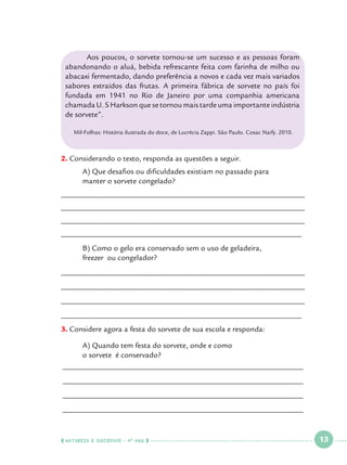 Aos poucos, o sorvete tornou-se um sucesso e as pessoas foram
abandonando o aluá, bebida refrescante feita com farinha de milho ou
abacaxi fermentado, dando preferência a novos e cada vez mais variados
sabores extraídos das frutas. A primeira fábrica de sorvete no país foi
fundada em 1941 no Rio de Janeiro por uma companhia americana
chamada U. S Harkson que se tornou mais tarde uma importante indústria
de sorvete”.
	

Mil-Folhas: História ilustrada do doce, de Lucrécia Zappi. São Paulo. Cosac Naify. 2010.

2.		 onsiderando o texto, responda as questões a seguir.
C
A) Que desafios ou dificuldades existiam no passado para 			
manter o sorvete congelado?

	
	

______________________________________________________________
______________________________________________________________
______________________________________________________________
______________________________________________________________
B) Como o gelo era conservado sem o uso de geladeira, 			
freezer ou congelador?

	
	

______________________________________________________________
______________________________________________________________
______________________________________________________________
______________________________________________________________
3.		 onsidere agora a festa do sorvete de sua escola e responda:
C
	

A) Quando tem festa do sorvete, onde e como 				
	
o sorvete é conservado?
______________________________________________________________
______________________________________________________________
______________________________________________________________
______________________________________________________________

  NATUREZA E SOCIEDADE • 4 O ANO    

 

13

 

 