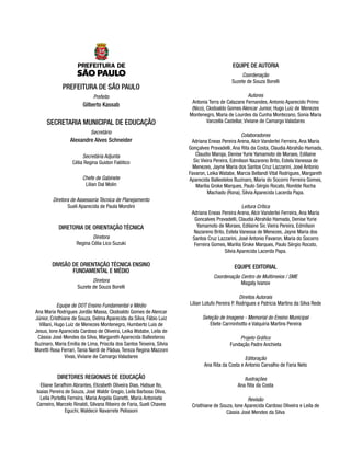 EQUIPE DE AUTORIA

PREFEITURA DE SÃO PAULO
Prefeito

Gilberto Kassab

SECRETARIA MUNICIPAL DE EDUCAÇÃO
Secretário

Alexandre Alves Schneider
Secretária Adjunta
Célia Regina Guidon Falótico
Chefe de Gabinete
Lilian Dal Molin
Diretora de Assessoria Técnica de Planejamento
Sueli Aparecida de Paula Mondini

DIRETORIA DE ORIENTAÇÃO TÉCNICA
Diretora
Regina Célia Lico Suzuki

DIVISÃO DE ORIENTAÇÃO TÉCNICA ENSINO
FUNDAMENTAL E MÉDIO
Diretora
Suzete de Souza Borelli
Equipe de DOT Ensino Fundamental e Médio
Ana Maria Rodrigues Jordão Massa, Clodoaldo Gomes de Alencar
Júnior, Cristhiane de Souza, Delma Aparecida da Silva, Fábio Luiz
Villani, Hugo Luiz de Menezes Montenegro, Humberto Luis de
Jesus, Ione Aparecida Cardoso de Oliveira, Leika Watabe, Leila de
Cássia José Mendes da Silva, Margareth Aparecida Ballesteros
Buzinaro, Maria Emília de Lima, Priscila dos Santos Teixeira, Silvia
Moretti Rosa Ferrari, Tania Nardi de Pádua, Tereza Regina Mazzoni
Vivas, Viviane de Camargo Valadares

DIRETORES REGIONAIS DE EDUCAÇÃO
Eliane Serafhim Abrantes, Elizabeth Oliveira Dias, Hatsue Ito,
Isaias Pereira de Souza, José Waldir Gregio, Leila Barbosa Oliva,
Leila Portella Ferreira, Maria Angela Gianetti, Maria Antonieta
Carneiro, Marcelo Rinaldi, Silvana Ribeiro de Faria, Sueli Chaves
Eguchi, Waldecir Navarrete Pelissoni

Coordenação
Suzete de Souza Borelli
Autores
Antonia Terra de Calazans Fernandes, Antonio Aparecido Primo
(Nico), Clodoaldo Gomes Alencar Junior, Hugo Luiz de Menezes
Montenegro, Maria de Lourdes da Cunha Montezano, Sonia Maria
Vanzella Castellar, Viviane de Camargo Valadares
Colaboradores
Adriana Eneas Pereira Arena, Alcir Vanderlei Ferreira, Ana Maria
Gonçalves Pravadelli, Ana Rita da Costa, Claudia Abrahão Hamada,
Claudio Maroja, Denise Yurie Yamamoto de Moraes, Edilaine
Sic Vieira Pereira, Edmilson Nazareno Brito, Estela Vanessa de
Menezes, Jayne Maria dos Santos Cruz Lazzarini, José Antonio
Favaron, Leika Watabe, Marcia Bellandi Vital Rodrigues, Margareth
Aparecida Ballestelos Buzinaro, Maria do Socorro Ferreira Gomes,
Marilia Groke Marques, Paulo Sérgio Rocato, Ronilde Rocha
Machado (Rona), Silvia Aparecida Lacerda Papa.
Leitura Crítica
Adriana Eneas Pereira Arena, Alcir Vanderlei Ferreira, Ana Maria
Goncalves Pravadelli, Claudia Abrahão Hamada, Denise Yurie
Yamamoto de Moraes, Edilaine Sic Vieira Pereira, Edmilson
Nazareno Brito, Estela Vanessa de Menezes, Jayne Maria dos
Santos Cruz Lazzarini, José Antonio Favaron, Maria do Socorro
Ferreira Gomes, Marilia Groke Marques, Paulo Sérgio Rocato,
Silvia Aparecida Lacerda Papa.

EQUIPE EDITORIAL
Coordenação Centro de Multimeios / SME
Magaly Ivanov
Direitos Autorais
Lilian Lotufo Pereira P. Rodrigues e Patricia Martins da Silva Rede
Seleção de Imagens - Memorial do Ensino Municipal
Eliete Carminhotto e Valquíria Martins Pereira
Projeto Gráfico
Fundação Padre Anchieta
Editoração
Ana Rita da Costa e Antonio Carvalho de Faria Neto
Ilustrações
Ana Rita da Costa
Revisão
Cristhiane de Souza, Ione Aparecida Cardoso Oliveira e Leila de
Cássia José Mendes da Silva

 