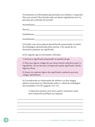 H) Interprete as informações apresentadas nos verbetes, e responda: 	
Para que servem? Que função cada um desses ingredientes tem no 	
processo de confecção do sorvete?

	

Aromatizante:______________________________________________

	

Pectina:___________________________________________________

	

Estabilizante:______________________________________________

	

Emulsificante:______________________________________________

	
	
	

I) Escolha uma outra palavra desconhecida apresentada no rótulo 		
da embalagem apresentada pelos autores. Com ajuda de um 		
dicionário, pesquise seu significado.

	

J) Em seguida siga as orientações indicadas:
	

1) Escreva o significado pesquisado no quadro-de-giz.

	
	
	

2) Peça que alguns colegas de sua classe tentem adivinhar qual é o 	
ingrediente do sorvete que corresponde aquele significado, dando 	
algumas dicas.

	
	

3) Anote no caderno alguns dos significado e palavras que seus 		
colegas adivinharam.
	

	
	

K) Considerando as informações do verbete e as dos colegas, 		
observe novamente as informações sobre o rótulo de embalagem 		
das atividades 4 A e B? (páginas 14 e 15)

		
		

1) Qual dos sorvetes seria mais caseiro /artesanal e qual 		
seria industrial? Justifique sua resposta.

______________________________________________________________
______________________________________________________________
______________________________________________________________
______________________________________________________________
______________________________________________________________

 

18

 

    cadernos de apoio e aprendizagem · SmESP  

 