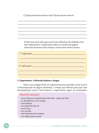 C) Quais alimentos duram mais? Quais duram menos?

______________________________________________________________
______________________________________________________________
______________________________________________________________
______________________________________________________________
______________________________________________________________
______________________________________________________________
	
	
	

D) Por que você acha que ocorre esta diferença de validade entre 		
eles? Apresentem 2 explicações sobre os motivos de alguns 			
alimentos durarem tanto tempo e outros bem menos tempo.
1ª explicação: _______________________________________________
____________________________________________________________
____________________________________________________________
2ª explicação: _______________________________________________
____________________________________________________________
____________________________________________________________

2.	Experimento: Cultivando bolores e fungos
Você e seus colegas farão um experimento para perceber como ocorre
	
a decomposição de alguns alimentos, o tempo que demora para que essa
decomposição ocorra. Para fazerem o experimento sigam as orientações:
Material necessário
- cinco frascos transparentes (de vidro - placa de Petri
ou de plástico) com tampa
- uma batata
- um pãozinho de sal
- uma maça
- um tomate
- três bolachas de maizena
- um objeto para cortar

 

22

 

    cadernos de apoio e aprendizagem · SmESP  

 