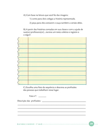 A) Com base na leitura que você fez das imagens:
	

	

1) conte para dois colegas a história representada.

	

	

2) peça para eles contarem e ouça também a versão deles.

	
	
	

B) A partir das histórias contadas em sua classe e com a ajuda de 		
sua(eu) professora(or) , escreva um texto coletivo e registre-o 		
a seguir:

	
	

C) Escolha uma foto da sequência e descreva as profissões 			
das pessoas que trabalham nesse lugar.

		

Foto nº: _______

Descrição das profissões: ________________________________________
______________________________________________________________
______________________________________________________________
______________________________________________________________
______________________________________________________________

  NATUREZA E SOCIEDADE • 4 O ANO    

 

39

 

 