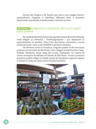 Através das imagens e da história que você e seus colegas criaram,
provavelmente chegaram a identificar diferentes fases e processos
relacionados à produção, transformação e consumo do leite. 		
				
Atividade 7 	ALIMENTOS NA CIDADE DE SÃO PAULO: ONDE E

COMO COMPRAR

Fotos: Divulgação

	
Na cidade de São Paulo temos dois grandes centros de comercialização
onde chegam os alimentos – hortifrutigranjeiros – que abastecem os
supermercados, os sacolões, feiras livres dos bairros, mercearias e outros
comércios locais, trata-se do CEAGESP e da Zona Cerealista.
	
Os alimentos como as hortaliças e legumes podem vir de municípios
próximos ao município de São Paulo, como Vargem Grande Paulista, Cotia,
Piedade, Mairiporã, Arujá, Mogi das Cruzes, Salesópolis, ou mesmo de
outros municípios localizados no Estado de São Paulo. Frutas e produtos
granjeiros podem chegar na cidade através de transportes especiais (aéreos
e terrestres) vindos de vários outros Estados brasileiros.

 

40

 

    cadernos de apoio e aprendizagem · SmESP  

 