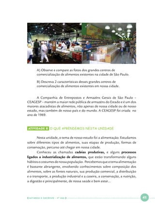 A) Observe e compare as fotos dos grandes centros de 			
comercialização de alimentos existentes na cidade de São Paulo.

	
	

B) Descreva 2 características desses grandes centros de 			
comercialização de alimentos existentes em nossa cidade.

	
A Companhia de Entrepostos e Armazéns Gerais de São Paulo –
CEAGESP – mantém a maior rede pública de armazéns do Estado e é um dos
maiores atacadistas de alimentos, não apenas de nossa cidade ou de nosso
estado, mas também de nosso país e do mundo. A CEAGESP foi criada no
ano de 1969.

Atividade 8 	o que aprendemos nesta unidade

	
Nesta unidade, o tema de nosso estudo foi a alimentação. Estudamos
sobre diferentes tipos de alimentos, suas etapas de produção, formas de
conservação, percurso até chegar em nossa cidade.
	
Conheceu as chamadas cadeias produtivas, e alguns processos
ligados a industrialização de alimentos, que estão transformando alguns
hábitos e costumes de nossa população. Percebemos que o tema alimentação
é bastante abrangente, envolvendo conhecimentos sobre composição dos
alimentos, sobre as fontes naturais, sua produção comercial, a distribuição
e o transporte, a produção industrial e a caseira, a conservação, a nutrição,
a digestão e principalmente, de nossa saúde e bem estar...

  NATUREZA E SOCIEDADE • 4 O ANO    

 

41

 

 