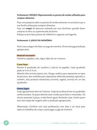 Fechamento CROQUI: Representando os pontos de vendas utilizados para
comprar alimentos
Faça uma pesquisa sobre os pontos de vendas existentes no seu bairro que a
sua família utiliza para comprar alimentos.
Faça um croqui do percurso realizado por seus familiares quando fazem
compras na feira ou supermercado do bairro.
Indique os principais pontos de referência e organize uma legenda.
Fechamento 2: JOGO DA MEMÓRIA:
Você e seus colegas irão fazer um jogo de memória. O tema do jogo produção
agropecuária.
Material necessário
Cartolina, papelão, cola, régua, lápis de cor e tesoura.
Como fazer
Recorte 6 quadrados de cartolina e cole-os no papelão. Cada quadrado
pode ter 4 cm X 4 cm.
Desenhe dois animais (porco, boi, frango, ovelha) para representar os tipos
de pecuária, dois símbolos para representar diferentes produtos agrícolas e,
também, dois produtos extrativistas (mineral, vegetal, animal) em um dos
quadrados.
Vamos jogar:
Cada agrupamento deve ter 4 alunos. Cada aluno deverá levar os quadrados
confeccionados. As peças deverão estar viradas para baixo e misturadas. Os
alunos sortearão 2 peças, se elas forem iguais formarão o par. Ganha quem
tiver mais dupla de imagens sobre a produção agropecuária.
Observação: Combine com o(a) professor(a) uma data e um local para
expor os trabalhos do croqui e para jogar o jogo da memória.

 

42

 

    cadernos de apoio e aprendizagem · SmESP  

 