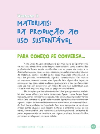 Unidade 2

materiais:
da produção ao
uso sustentável
Para começo de conversa...
	
Nesta unidade, você vai estudar o que mudou e o que permaneceu
em relação ao trabalho e à vida das pessoas na cidade, como as atividades
profissionais foram sendo modificadas com o passar do tempo e o
desenvolvimento de novas técnicas e tecnologias, relacionadas à produção
de materiais. Vamos estudar como essas mudanças influenciaram a
vida das pessoas, reconhecendo algumas consequências. Em relação
ao consumo, veremos através dos tipos de lixos alguns dos impactos
ambientais que todas essas mudanças provocaram, o que nos faz pensar
cada vez mais em desenvolver um modo de vida mais sustentável, que
cause menos impactos negativos ou prejuízos ao ambiente. 	
	
São situações que vivenciamos no dia a dia e que agora vamos analisálas com outro olhar, com outra perspectiva. Agora, respire fundo, fique
tranquilo, vamos começar nosso estudo. Não será nada complicado! Vamos
iniciar uma conversa e a partir dela você terá oportunidade de desenvolver
algumas noções sobre esses fenômenos que vivenciamos no nosso cotidiano.
Ao final desta unidade, vocês poderão fazer uma campanha na escola ou
propor outras situações que possam melhorar o ambiente escolar ou no
bairro, como também uma representação num mapa mundi, em forma de
painel representando os caminhos que alguns produtos industrializados
percorrem até chegarem em nossa cidade.

  NATUREZA E SOCIEDADE • 4 O ANO    

 

43

 

 