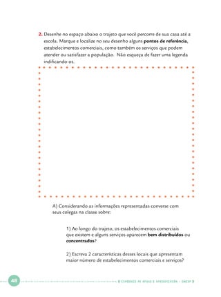 2.		 esenhe no espaço abaixo o trajeto que você percorre de sua casa até a
D
escola. Marque e localize no seu desenho alguns pontos de referência,
estabelecimentos comerciais, como também os serviços que podem
atender ou satisfazer a população. Não esqueça de fazer uma legenda
indificando-os.

	
	

A) Considerando as informações representadas converse com 		
seus colegas na classe sobre:

		
		
		
		
		

 

48

 

1) Ao longo do trajeto, os estabelecimentos comerciais 		
que existem e alguns serviços aparecem bem distribuídos ou 	
concentrados?
2) Escreva 2 características desses locais que apresentam 		
maior número de estabelecimentos comerciais e serviços?

    cadernos de apoio e aprendizagem · SmESP  

 