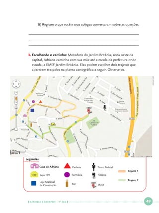 B) Registre o que você e seus colegas conversaram sobre as questões.

______________________________________________________________
______________________________________________________________
______________________________________________________________

Google maps

3.		 scolhendo o caminho: Moradora do Jardim Britânia, zona oeste da
E
capital, Adriana caminha com sua mãe até a escola da prefeitura onde
estuda, a EMEF Jardim Britânia. Elas podem escolher dois trajetos que
aparecem traçados na planta cartográfica a seguir. Observe-os.

Legendas
Casa de Adriana

Padaria

Posto Policial

Loja 199

Farmácia

Pizzaria

Loja Material
de Construção

Bar

Trajeto 1
1,99

  NATUREZA E SOCIEDADE • 4 O ANO    

Trajeto 2
EMEF

 

49

 

 