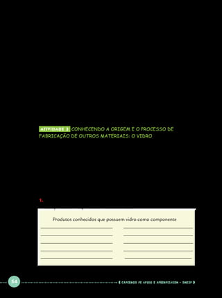D) Considere as informações obtidas através da observação 		
do diagrama e da pesquisa realizada. Em seguida complete os 		
espaços em branco sobre as etapas de produção de um gibi de 		
história em quadrinhos apresentadas a seguir:

		
		

1) O ............................................. precisa ser lavado e 		
depurado.		

		

2) Em seguida precisa passar por uma etapa 				

		

de.................................................		

		

3) Antes de virar bobinas de o papel ela passa por

		

................................................. 				

	

Atividade 3 	conhecendo a origem e o processo de

fabricação de outros materiais: o vidro

	
Voltemos ao exemplo da banca de jornal. Observe que estamos
tratando de duas coisas: os tipos de produtos e os tipos de trabalho que estão
envolvidas na fabricação do produto. É importante perceber a diversidade
que existe em relação aos recursos naturais, aos bens materiais produzidos e
aos serviços que são necessários para atender as necessidades da população.
Vimos que além do alumínio, podemos encontrar também balcões de vidro,
para que possam ser vistos alguns produtos ou mercadorias nela expostos.
1.		 m que outros produtos usados em nosso cotidiano o vidro também
E
está presente? Responda em forma de lista.
	

Produtos conhecidos que possuem vidro como componente
_____________________________	
____________________________
_____________________________	
_____________________________	

 

____________________________

_____________________________	

54

____________________________

_____________________________	

 

____________________________

___________________________

    cadernos de apoio e aprendizagem · SmESP  

 