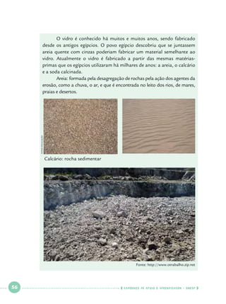 FOTOs Divulgação

	
O vidro é conhecido há muitos e muitos anos, sendo fabricado
desde os antigos egípcios. O povo egípcio descobriu que se juntassem
areia quente com cinzas poderiam fabricar um material semelhante ao
vidro. Atualmente o vidro é fabricado a partir das mesmas matériasprimas que os egípcios utilizaram há milhares de anos: a areia, o calcário
e a soda calcinada.
	
Areia: formada pela desagregação de rochas pela ação dos agentes da
erosão, como a chuva, o ar, e que é encontrada no leito dos rios, de mares,
praias e desertos.

Calcário: rocha sedimentar

Fonte: http://www.otrabalho.zip.net

 

56

 

    cadernos de apoio e aprendizagem · SmESP  

 