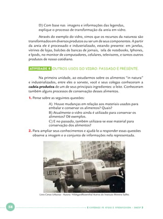 D) Com base nas imagens e informações das legendas, 			
explique o processo de transformação da areia em vidro.

	
Através do exemplo do vidro, vimos que os recursos da natureza são
transformados em diversos produtos ou ser um de seus componentes. A partir
da areia ele é processado e industrializado, estando presente: em janelas,
vitrines de lojas, balcões de bancas de jornais, tela de notebooks, Iphones,
e Ipods, no monitor de computadores, celulares, televisores, e tantos outros
produtos de nosso cotidiano.
Atividade 4 	OUTROS USOS DO VIDRO: PASSADO E PRESENTE.

	
Na primeira unidade, ao estudarmos sobre os alimentos “in natura”
e industrializados, entre eles o sorvete, você e seus colegas conheceram a
cadeia produtiva de um de seus principais ingredientes: o leite. Conheceram
também alguns processos de conservação desses alimentos.
1.		 ense sobre as seguintes questões:
P
	
	
		
		
		
		
		

A) Houve mudanças em relação aos materiais usados para 		
embalar e conservar os alimentos? Quais?
B) Atualmente o vidro ainda é utilizado para conservar os 		
alimentos? Dê exemplos.
C) E no passado, também utilizava-se esse material para 		
conservação dos alimentos?

2.		 ara ampliar seus conhecimentos e ajudá-lo a responder essas questões
P
observe a imagem e o conjunto de informações nela representada.

Livro Cenas Urbanas - Autora: HildegardRosenthal Acervo do Instituto Moreira Salles.

 

58

 

    cadernos de apoio e aprendizagem · SmESP  

 