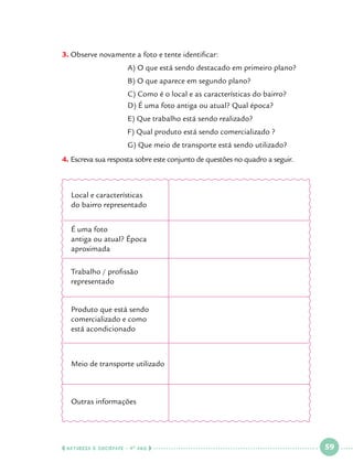 3.		 bserve novamente a foto e tente identificar:
O
			

A) O que está sendo destacado em primeiro plano?

			

B) O que aparece em segundo plano?

			
			

C) Como é o local e as características do bairro?
D) É uma foto antiga ou atual? Qual época?

			

E) Que trabalho está sendo realizado?

			

F) Qual produto está sendo comercializado ? 		

			G) Que meio de transporte está sendo utilizado?
4.		 screva sua resposta sobre este conjunto de questões no quadro a seguir.
E

Local e características
do bairro representado
É uma foto
antiga ou atual? Época
aproximada
Trabalho / profissão
representado
Produto que está sendo
comercializado e como
está acondicionado

Meio de transporte utilizado

Outras informações

  NATUREZA E SOCIEDADE • 4 O ANO    

 

59

 

 