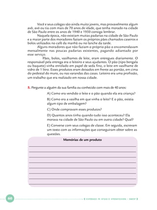 Você e seus colegas são ainda muito jovens, mas provavelmente algum
avô, avó ou tia com mais de 70 anos de idade, que tenha morado na cidade
de São Paulo entre os anos de 1940 e 1950 consiga lembrar.
Naquela época, não existiam muitas padarias na cidade de São Paulo
e a maior parte dos moradores faziam os próprios pães chamados caseiros e
bolos utilizados no café da manhã ou no lanche da tarde.
	
Alguns moradores que não faziam o próprio pão o encomendavam
mensalmente nas poucas padarias existentes, pagando adiantado por
esse serviço.
Pães, bolos, vasilhames de leite, eram entregues diariamente. O
responsável pela entrega era o leiteiro e seus ajudantes. O pão (tipo bengala
ou baquete) vinha enrolado em papel de seda fino, o leite em vasilhame de
vidro de 1 litro. Esses produtos eram deixados em frente ao portão, em cima
do pedestal do muro, ou nas varandas das casas. Leiteiro era uma profissão,
um trabalho que era realizado em nossa cidade.
P
5.		 ergunte a alguém da sua família ou conhecido com mais de 40 anos:
		

A) Como era vendido o leite e o pão quando ela era criança?

		
		

B) Como era a vasilha em que vinha o leite? E o pão, existia 		
algum tipo de embalagem?

		

C) Onde compravam esses produtos?

		
		

D) Quantos anos tinha quando tudo isso aconteceu? Ela 		
morava na cidade de São Paulo ou em outra cidade? Qual?

		
		
		

E) Converse com seus colegas de classe. Em seguida, escrevam 	
um texto com as informações que conseguiram obter sobre as 	
questões.
Memórias de um produto

_____________________________________________________________
_____________________________________________________________
_____________________________________________________________
_____________________________________________________________
_____________________________________________________________
_____________________________________________________________
_____________________________________________________________
_____________________________________________________________

 

60

 

    cadernos de apoio e aprendizagem · SmESP  

 