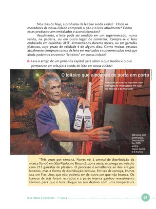 Nos dias de hoje, a profissão de leiteiro ainda existe? Onde os
moradores de nossa cidade compram o pão e o leite atualmente? Como
esses produtos vem embalados e acondicionados?
	
Atualmente, o leite pode ser vendido em um supermercado, numa
venda, na padaria, ou em outro lugar de comércio. Compra-se o leite
embalado em caixinhas UHT, armazenados durante meses, ou em garrafas
plásticas, cujo prazo de validade é de alguns dias. Como muitas pessoas
atualmente compram caixas de leite em mercados e supermercados será que
ainda podemos encontrar “leiteiros” em nossa cidade?

Foto Divulgação

6.		Leia o artigo de um jornal da capital para saber o que mudou e o que
permanece em relação à venda de leite em nossa cidade:

	
“Três vezes por semana, Nunes vai à central de distribuição da
marca Xandó em São Paulo, no Butantã, zona oeste, e carrega seu veículo
com 215 garrafas de plástico. O processo é semelhante ao dos antigos
leiteiros, mas a forma de distribuição evoluiu. Em vez de carroça, Nunes
usa um Fiat Uno, que não poderia ser de outra cor que não branca, Os
bancos de trás foram retirados e a parte interna ganhou revestimento
térmico para que o leite chegue ao seu destino com uma temperatura

  NATUREZA E SOCIEDADE • 4 O ANO    

 

61

 

 