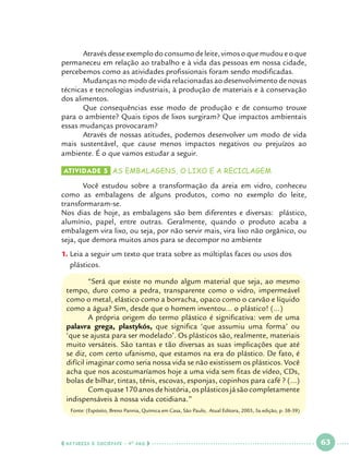 Através desse exemplo do consumo de leite, vimos o que mudou e o que
permaneceu em relação ao trabalho e à vida das pessoas em nossa cidade,
percebemos como as atividades profissionais foram sendo modificadas.
	
Mudanças no modo de vida relacionadas ao desenvolvimento de novas
técnicas e tecnologias industriais, à produção de materiais e à conservação
dos alimentos.
	
Que consequências esse modo de produção e de consumo trouxe
para o ambiente? Quais tipos de lixos surgiram? Que impactos ambientais
essas mudanças provocaram?
	
Através de nossas atitudes, podemos desenvolver um modo de vida
mais sustentável, que cause menos impactos negativos ou prejuízos ao
ambiente. É o que vamos estudar a seguir. 	
Atividade 5 	AS EMBALAGENS, O LIXO E A RECICLAGEM

	
Você estudou sobre a transformação da areia em vidro, conheceu
como as embalagens de alguns produtos, como no exemplo do leite,
transformaram-se.
Nos dias de hoje, as embalagens são bem diferentes e diversas: plástico,
alumínio, papel, entre outras. Geralmente, quando o produto acaba a
embalagem vira lixo, ou seja, por não servir mais, vira lixo não orgânico, ou
seja, que demora muitos anos para se decompor no ambiente 	
1.		Leia a seguir um texto que trata sobre as múltiplas faces ou usos dos
plásticos.
	
“Será que existe no mundo algum material que seja, ao mesmo
tempo, duro como a pedra, transparente como o vidro, impermeável
como o metal, elástico como a borracha, opaco como o carvão e líquido
como a água? Sim, desde que o homem inventou... o plástico! (...)
	
A própria origem do termo plástico é significativa: vem de uma
palavra grega, plastykós, que significa ‘que assumiu uma forma’ ou
‘que se ajusta para ser modelado’. Os plásticos são, realmente, materiais
muito versáteis. São tantas e tão diversas as suas implicações que até
se diz, com certo ufanismo, que estamos na era do plástico. De fato, é
difícil imaginar como seria nossa vida se não existissem os plásticos. Você
acha que nos acostumaríamos hoje a uma vida sem fitas de vídeo, CDs,
bolas de bilhar, tintas, tênis, escovas, esponjas, copinhos para café ? (...)
	
Com quase 170 anos de história, os plásticos já são completamente
indispensáveis à nossa vida cotidiana.”
Fonte: (Espósito, Breno Pannia, Química em Casa, São Paulo, Atual Editora, 2003, 3a edição, p. 38-39)

  NATUREZA E SOCIEDADE • 4 O ANO    

 

63

 

 