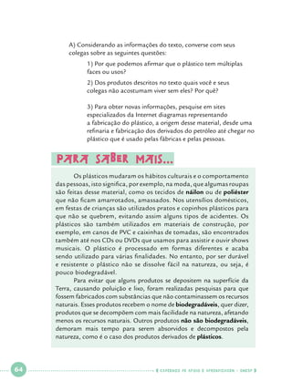 A) Considerando as informações do texto, converse com seus 		
colegas sobre as seguintes questões:

		
		

1) Por que podemos afirmar que o plástico tem múltiplas 		
faces ou usos?

		
		

2) Dos produtos descritos no texto quais você e seus 			
colegas não acostumam viver sem eles? Por quê?

		
		
		
		
		

3) Para obter novas informações, pesquise em sites 			
especializados da Internet diagramas representando 			
a fabricação do plástico, a origem desse material, desde uma 	
refinaria e fabricação dos derivados do petróleo até chegar no 	
plástico que é usado pelas fábricas e pelas pessoas.

Para saber mais...

	
	
Os plásticos mudaram os hábitos culturais e o comportamento
das pessoas, isto significa, por exemplo, na moda, que algumas roupas
são feitas desse material, como os tecidos de náilon ou de poliéster
que não ficam amarrotados, amassados. Nos utensílios domésticos,
em festas de crianças são utilizados pratos e copinhos plásticos para
que não se quebrem, evitando assim alguns tipos de acidentes. Os
plásticos são também utilizados em materiais de construção, por
exemplo, em canos de PVC e caixinhas de tomadas, são encontrados
também até nos CDs ou DVDs que usamos para assistir e ouvir shows
musicais. O plástico é processado em formas diferentes e acaba
sendo utilizado para várias finalidades. No entanto, por ser durável
e resistente o plástico não se dissolve fácil na natureza, ou seja, é
pouco biodegradável.
	
Para evitar que alguns produtos se depositem na superfície da
Terra, causando poluição e lixo, foram realizadas pesquisas para que
fossem fabricados com substâncias que não contaminassem os recursos
naturais. Esses produtos recebem o nome de biodegradáveis, quer dizer,
produtos que se decompõem com mais facilidade na natureza, afetando
menos os recursos naturais. Outros produtos não são biodegradáveis,
demoram mais tempo para serem absorvidos e decompostos pela
natureza, como é o caso dos produtos derivados de plásticos.

 

64

 

    cadernos de apoio e aprendizagem · SmESP  

 