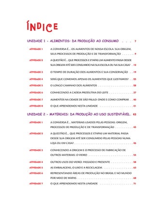 Índice
Unidade 1 - Alimentos: da produção ao consumo .  .  .  .

7

Atividade 1 	

A CONVERSA É... OS ALIMENTOS DE NOSSA ESCOLA: SUA ORIGEM,

	

SEUS PROCESSOS DE PRODUÇÃO E DE TRANSFORMAÇÃO .  .  .  .  .  .  . 9

Atividade 2 	

A QUESTÃO É... QUE PROCESSOS E ETAPAS UM ALIMENTO PASSA DESDE

	

SUA ORIGEM ATÉ SER CONSUMIDO NA SUA ESCOLA OU NA SUA CASA? .  12

Atividade 3 	

O TEMPO DE DURAÇÃO DOS ALIMENTOS E SUA CONSERVAÇÃO .  .  . 19

Atividade 4 	

SERÁ QUE COMEMOS APENAS OS ALIMENTOS QUE GOSTAMOS? .  .  . 25

Atividade 5 	

O LONGO CAMINHO DOS ALIMENTOS.  .  .  .  .  .  .  .  .  .  .  .  .  .  .  .  .  .  .  . 28

Atividade 6 	

CONHECENDO A CADEIA PRODUTIVA DO LEITE .  .  .  .  .  .  .  .  .  .  .  .  .  37

Atividade 7 	

ALIMENTOS NA CIDADE DE SÃO PAULO: ONDE E COMO COMPRAR .  .  40

Atividade 8 	

O QUE APRENDEMOS NESTA UNIDADE .  .  .  .  .  .  .  .  .  .  .  .  .  .  .  .  .  .  . 41

Unidade 2 - materiais: da produção ao uso sustentável.  43
ATIVIDADE 1 	

A CONVERSA É... MATERIAIS USADOS PELAS PESSOAS: ORIGEM,

	

PROCESSOS DE PRODUÇÃO E DE TRANSFORMAÇÃO .  .  .  .  .  .  .  .  .  .  45

ATIVIDADE 2 	

A QUESTÃO É... QUE PROCESSOS E ETAPAS UM MATERIAL PASSA

	

DESDE SUA ORIGEM ATÉ SER CONSUMIDO PELAS PESSOAS NUMA

	

LOJA OU EM CASA?.  .  .  .  .  .  .  .  .  .  .  .  .  .  .  .  .  .  .  .  .  .  .  .  .  .  .  .  .  .  .  .  46

ATIVIDADE 3 	

CONHECENDO A ORIGEM E O PROCESSO DE FABRICAÇÃO DE

	

OUTROS MATERIAIS: O VIDRO .  .  .  .  .  .  .  .  .  .  .  .  .  .  .  .  .  .  .  .  .  .  .  .  . 54

ATIVIDADE 4	

OUTROS USOS DO VIDRO: PASSADO E PRESENTE .  .  .  .  .  .  .  .  .  .  .  .  58

ATIVIDADE 5	

AS EMBALAGENS, O LIXO E A RECICLAGEM. . . . . . . . . . . . . . . . . 63

ATIVIDADE 6	

REPRESENTANDO ÁREAS DE PRODUÇÃO NO BRASIL E NO MUNDO

	

POR MEIO DE MAPAS .  .  .  .  .  .  .  .  .  .  .  .  .  .  .  .  .  .  .  .  .  .  .  .  .  .  .  .  .  .  . 68

ATIVIDADE 7	

O QUE APRENDEMOS NESTA UNIDADE .  .  .  .  .  .  .  .  .  .  .  .  .  .  .  .  .  .  . 71

 