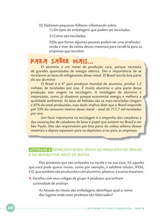 D) Elaborem pequenos folhetos informando sobre:
1) Os tipos de embalagens que podem ser recicladas;
		
		

2) Como são recicladas;

		
		
		

3)De que forma algumas pessoas podem ter uma profissão/	
renda e viver da coleta desses materiais para vendê-la para as 	
empresas que reciclam.

Para saber mais...

	
O alumínio é um metal de produção cara, porque necessita
de grandes quantidades de energia elétrica. Daí a importância de se
reciclarem as latas de refrigerantes desse metal. O Brasil recicla boa parte
do seu alumínio	
	
O Brasil é o 6º país produtor mundial de alumínio, produz 1,5
milhões de toneladas por ano. É muito alumínio e uma parte dessa
produção tem origem na reciclagem. A reciclagem de alumínio é
importante, como já dissemos porque economiza energia e melhora a
qualidade ambiental. As latas de bebidas são as mais recicladas chegam
a 87% do total produzidas, esse dado implica dizer que o Brasil responde
por 35% do consumo interno desse metal – total de 717,7 mil toneladas
por ano.
	Um fator importante na reciclagem é o empenho dos catadores e
das associações de catadores de latas e papel que existem no Brasil e em
São Paulo. Eles são responsáveis por boa parte da coleta seletiva desses
materiais e depois repassam para os depósitos e/ou para as empresas.

	

Atividade 6 	REPRESENTANDO áreas de produção no brasil

e no mundo POR MEIO DE MAPAS .

	
Dos produtos que são utilizados na escola e na sua casa, há aqueles
que você pode querer muito, como por exemplo, o telefone celular, IPOd,
CD, que também são produzidos com alumínio, plástico, e outros materiais.
1.		 scolha com seus colegas de grupo 4 produtos que tenham 			
E
curiosidade de analisar.
	
	

 

68

 

A) Através do rótulo das embalagens identifique qual o nome 		
dos lugares onde esses produtos são fabricados?

    cadernos de apoio e aprendizagem · SmESP  

 