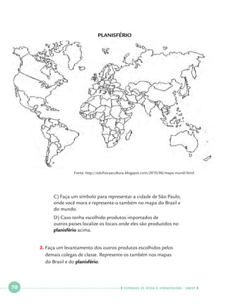 Planisfério

Fonte: http://edufisicaecultura.blogspot.com/2010/06/mapa-mundi.html

	
	
	

C) Faça um símbolo para representar a cidade de São Paulo, 		
onde você mora e represente-o também no mapa do Brasil e 		
do mundo.

	
	
	

D) Caso tenha escolhido produtos importados de 				
outros países localize os locais onde eles são produzidos no 		
planisfério acima.

2.		 aça um levantamento dos outros produtos escolhidos pelos 			
F
demais colegas de classe. Represente-os também nos mapas 			
do Brasil e do planisfério.

 

70

 

    cadernos de apoio e aprendizagem · SmESP  

 