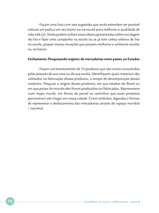 • Façam uma lista com sete sugestões que vocês entendem ser possível
colocar em prática em seu bairro ou na escola para melhorar a qualidade de
vida nele (a). Vocês podem utilizar essas ideias apresentadas sobre reciclagem
do lixo e fazer uma campanha na escola ou se já tiver coleta seletiva de lixo
na escola, propor outras situações que possam melhorar o ambiente escolar
ou no bairro.
Fechamento: Pesquisando trajetos de mercadorias entre países ou Estados
	
	
• Façam um levantamento de 15 produtos que são muito consumidos
pelas pessoas de sua casa ou de sua escola. Identifiquem quais materiais são
utilizados na fabricação desses produtos, o tempo de decomposição desses
materiais. Pesquise a origem desses produtos, em que estados do Brasil ou
em que países do mundo eles foram produzidos ou fabricados. Representem
num mapa mundi, em forma de painel os caminhos que esses produtos
percorreram até chegar em nossa cidade. Criem símbolos, legendas e formas
de representar o deslocamento das mercadorias através do espaço mundial
/ nacional.

 

72

 

    cadernos de apoio e aprendizagem · SmESP  

 