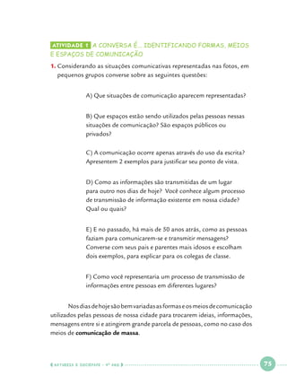 Atividade 1 	a conversa é... identificando formas, meios

e espaços de comunicação

1.	Considerando as situações comunicativas representadas nas fotos, em
pequenos grupos converse sobre as seguintes questões:
		

A) Que situações de comunicação aparecem representadas?

		
		
		

B) Que espaços estão sendo utilizados pelas pessoas nessas 	
situações de comunicação? São espaços públicos ou 			
privados?

		
		

C) A comunicação ocorre apenas através do uso da escrita? 	
Apresentem 2 exemplos para justificar seu ponto de vista.

		
		
		
		

D) Como as informações são transmitidas de um lugar 		
para outro nos dias de hoje? Você conhece algum processo 	
de transmissão de informação existente em nossa cidade? 		
Qual ou quais?

		
		
		
		

E) E no passado, há mais de 50 anos atrás, como as pessoas 	
faziam para comunicarem-se e transmitir mensagens? 		
Converse com seus pais e parentes mais idosos e escolham 		
dois exemplos, para explicar para os colegas de classe.

		
		

F) Como você representaria um processo de transmissão de 	
informações entre pessoas em diferentes lugares?

	
Nos dias de hoje são bem variadas as formas e os meios de comunicação
utilizados pelas pessoas de nossa cidade para trocarem ideias, informações,
mensagens entre si e atingirem grande parcela de pessoas, como no caso dos
meios de comunicação de massa.

  NATUREZA E SOCIEDADE • 4 O ANO    

 

75

 

 