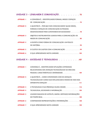 Unidade 3 - linguagem e comunicação.  .  .  .  .  .  .  .  .  73
ATIVIDADE  1 	

A CONVERSA É... IDENTIFICANDO FORMAS, MEIOS E ESPAÇOS

	

DE COMUNICAÇÃO .  .  .  .  .  .  .  .  .  .  .  .  .  .  .  .  .  .  .  .  .  .  .  .  .  .  .  .  .  .  .  75

ATIVIDADE  2 	

A QUESTÃO É... POR QUE NOS COMUNICAMOS? QUAIS MEIOS,

	

FORMAS E ESPAÇOS DE COMUNICAÇÃO AS PESSOAS

	

DESENVOLVERAM PARA CONVIVEREM EM SOCIEDADE?.  .  .  .  .  .  .  .  . 78

ATIVIDADE  3 	

OBJETOS E INSTRUMENTOS USADOS PARA A COMUNICAÇÃO: OS

	

MEIOS DE COMUNICAÇÃO.  .  .  .  .  .  .  .  .  .  .  .  .  .  .  .  .  .  .  .  .  .  .  .  .  .  .  85

ATIVIDADE  4 	

A ESCRITA COMO FORMA DE COMUNICAÇÃO: UM POUCO

	

DE HISTÓRIA..  .  .  .  .  .  .  .  .  .  .  .  .  .  .  .  .  .  .  .  .  .  .  .  .  .  .  .  .  .  .  .  .  .  .  . 92

ATIVIDADE  5 	

O CUSTO E OS GASTOS COM A COMUNICAÇÃO .  .  .  .  .  .  .  .  .  .  .  .  .  . 99

ATIVIDADE  6 	

O QUE APRENDEMOS NESTA UNIDADE.  .  .  .  .  .  .  .  .  .  .  .  .  .  .  .  .  .  . 104

Unidade 4 - sociedade e tecnologias .  .  .  .  .  .  .  .  .  107

ATIVIDADE  1 	

CONVERSA É... IDENTIFICANDO SITUAÇÕES COTIDIANAS

	

RELACIONADAS AOS AVANÇOS TECNOLÓGICOS NA VIDA DAS

	

PESSOAS: CARACTERÍSTICAS E DIVERSIDADE .  .  .  .  .  .  .  .  .  .  .  .  .  .  . 109

ATIVIDADE  2 	

A QUESTÃO É... COMO CONVIVEMOS COM OS AVANÇOS

	

TECNOLÓGICOS? COMO ELES INFLUENCIAM O MODO DE VIDA NOS

	

DIFERENTES ESPAÇOS?.  .  .  .  .  .  .  .  .  .  .  .  .  .  .  .  .  .  .  .  .  .  .  .  .  .  .  .  . 111

ATIVIDADE  3 	

A TECNOLOGIA E SUA PRESENÇA NUMA CIDADE.  .  .  .  .  .  .  .  .  .  .  .  . 116

ATIVIDADE  4 	

TECNOLOGIA, SOCIEDADE E INFORMAÇÃO .  .  .  .  .  .  .  .  .  .  .  .  .  .  .  . 124

ATIVIDADE  5 	

USANDO IMAGENS DE SATÉLITE, MAPAS: OBTENDO INFORMAÇÕES

	

EM TEMPO REAL .  .  .  .  .  .  .  .  .  .  .  .  .  .  .  .  .  .  .  .  .  .  .  .  .  .  .  .  .  .  .  .  . 128

ATIVIDADE  6 	

COMPARANDO REPRESENTAÇÕES E INFORMAÇÕES .  .  .  .  .  .  .  .  .  . 138

ATIVIDADE  7 	

O QUE APRENDEMOS NESTA UNIDADE .  .  .  .  .  .  .  .  .  .  .  .  .  .  .  .  .  . 140

 