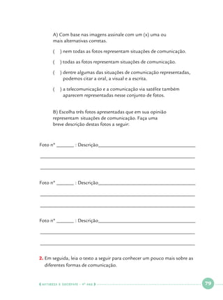 A) Com base nas imagens assinale com um (x) uma ou 			
mais alternativas corretas.

	

(

) nem todas as fotos representam situações de comunicação.

	

(

) todas as fotos representam situações de comunicação.

	
	

(

) dentre algumas das situações de comunicação representadas, 	
podemos citar a oral, a visual e a escrita.

	
	

(

) a telecomunicação e a comunicação via satélite também 		
aparecem representadas nesse conjunto de fotos.

	
	
	

B) Escolha três fotos apresentadas que em sua opinião 			
representam 	situações de comunicação. Faça uma 				
breve descrição destas fotos a seguir:

Foto nº _______ : Descrição_______________________________________
______________________________________________________________
______________________________________________________________
Foto nº _______ : Descrição_______________________________________
______________________________________________________________
______________________________________________________________
Foto nº _______ : Descrição_______________________________________
______________________________________________________________
______________________________________________________________
E
2.		 m seguida, leia o texto a seguir para conhecer um pouco mais sobre as
diferentes formas de comunicação.

  NATUREZA E SOCIEDADE • 4 O ANO    

 

79

 

 