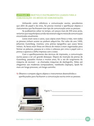 Atividade 3 	OBJETOS e INSTRUMENTOS USADOS PARA A

COMUNICAÇÃO: OS MEIOS DE COMUNICAÇÃO.

	Utilizando como referência a comunicação escrita, percebemos
que além do papel e da tinta, foi preciso inventar e aperfeiçoar objetos e
instrumentos que facilitassem esse tipo de comunicação entre as pessoas.
	
Se pudéssemos voltar no tempo, um pouco mais de 550 anos atrás,
veríamos que naquela época ainda não existiam alguns meios de comunicação
encontrados atualmente.
	Livros eram raros e caros, suas cópias eram feitas à mão, nem todas
as pessoas tinham acesso ou podiam adquiri-los. Por volta do ano 1450,
Johannes Gutenberg, inventou uma prensa tipográfica que usava letras
móveis. As letras eram feitas em blocos de metais e eram organizadas para
formar as palavras, passava-se a tinta e colocava por cima o papel com a
prensa e aparecia a folha impressa com o texto.
	
Com o aperfeiçoamento das técnicas de impressão, a comunicação
escrita passa a ter um grande destaque. Depois da invenção da prensa de
Gutenberg, passados muitos e muitos anos, foi a vez do surgimento da
máquina de escrever – as chamadas máquinas de datilografia. Delas até
chegarmos aos modernos computadores, notebooks (laptops), Ipads foi
mais um longo processo, um longo caminho.
O
1.		 bserve e compare alguns objetos e instrumentos desenvolvidos e
aperfeiçoados para facilitarem a comunicação escrita entre as pessoas.

	
Figura 1:_____________________________
_____________________________
	

  NATUREZA E SOCIEDADE • 4 O ANO    

 

85

 

 