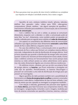 2.		 ara que possa rever seu ponto de vista inicial e reelaborar ou completar
P
sua resposta em relação à atividade anterior, leia o texto a seguir:

	
Aparelho de som, celulares (telefone móvel), iphones, televisão,
telefone fixo, gravador, rádio, vídeos para DVD, vídeo-games,
computadores, iphads, satélites... são alguns exemplos de aparelhos /
instrumentos utilizados para estabelecer a comunicação, são os chamados
meios de comunicação.
	
Com o telefone fixo ou com o celular, as pessoas se comunicam
diretamente, enquanto com a televisão e o rádio a comunicação pode ser
tanto feita “ao vivo”, diretamente, como também podem ser gravadas em
estúdio e editadas para em seguida serem exibidas em redes de comunicação.
	Um aspecto ou característica dos diferentes meios de comunicação
utilizados é que alguns precisam estar diretamente conectado a uma fonte
através de fios e cabos elétricos, enquanto outros não.
	
No caso dos telefones fixos, a comunicação entre os aparelhos é
feita através de fios e cabos que formam um complexo sistema elétrico,
uma rede, independente da rede de distribuição de energia elétrica. Você
já havia reparado que quando a distribuição de energia sofre uma pane,
quando “acaba a luz’ durante um forte temporal em nossa cidade, muitas
vezes o telefone continua em funcionamento? Isso ocorre porque esses
sistemas ou redes utilizam postes ou cabos subterrâneos como apoio,
mas não estão diretamente ligados aos circuitos elétricos residenciais.
	
Os telefones móveis, celulares, por sua vez têm sua própria fonte
de energia elétrica, as baterias, que ficam embutidas e protegidas em
cada tipo de aparelho. Periodicamente, as baterias descarregam e
precisam ser conectadas a uma rede de distribuição de energia para que
possam ser recarregadas.
	
Alguns aparelhos de rádio portáteis também tem a possibilidade de
funcionarem com fontes de energia própria: as pilhas ou estarem conectados
diretamente à rede elétrica. Independente do tipo de fonte utilizada, é por
meio da antena que são captadas as mensagens ou programas recebidos.
	
Com relação à televisão, geralmente elas precisam estar ligadas á
uma fonte elétrica, para fazer funcionar seus componentes internos. Mas
as mensagens / programações, incluindo o som e imagens, recebidas por
meio de antenas conectadas aos aparelhos (internas, externas, coletivas,

 

88

 

    cadernos de apoio e aprendizagem · SmESP  

 
