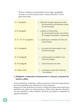 B) Faça a relação e correspondência entre alguns parágrafos 		
do texto e os temas de que tratam. Procure descobrir o tema 		
geral desse texto.
1) 1º parágrafo
					
					

( ) fontes de energia responsáveis pelo
funcionamento dos diferentes meios
de comunicação.

2) 2º parágrafo
					
					

(

) objetos e instrumentos
da comunicação escrita: suas fontes
de energia no passado e no presente.

3) 3º, 4º e 5º parágrafos	

( ) explicação e exemplos de meios de
comunicação.

4) 6º parágrafo 		

(

) os meios de comunicação e suas
fontes de energia

5) 7º parágrafo 		

(

) comunicação via satélite e suas
fontes de energia.

6) 8º parágrafo 			

(

) funcionamento em rede.

7) Todo o texto 			

(

) as baterias como fonte elétricas
de celulares.

3.		 ESQUISA: Conhecendo o funcionamento e o descarte 	sustentável de
P
baterias e pilhas
	
Como estudamos, as baterias e pilhas constituem a fonte de energia elétrica
de muitos aparelhos que utilizamos em nosso cotidiano. 		
Pesquise em sites da Internet, em livros e artigos de jornais informações para
aprender mais sobre seu funcionamento e sobre como devemos descartálas sem prejudicar o meio ambiente, de forma que ajudem a responder as
seguintes questões:

 

90

 

    cadernos de apoio e aprendizagem · SmESP  

 