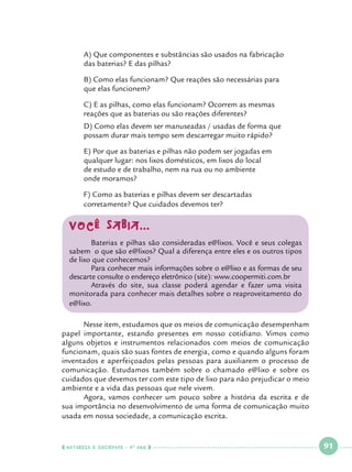 A) Que componentes e substâncias são usados na fabricação 		
das baterias? E das pilhas?

	
	

B) Como elas funcionam? Que reações são necessárias para 		
que elas funcionem?

	
	

C) E as pilhas, como elas funcionam? Ocorrem as mesmas 			
reações que as baterias ou são reações diferentes?

	
	

D) Como elas devem ser manuseadas / usadas de forma que 		
possam durar mais tempo sem descarregar muito rápido?

	
	
	
	

E) Por que as baterias e pilhas não podem ser jogadas em 			
qualquer lugar: nos lixos domésticos, em lixos do local 			
de estudo e de trabalho, nem na rua ou no ambiente 				
onde moramos?

	
	

F) Como as baterias e pilhas devem ser descartadas 				
corretamente? Que cuidados devemos ter?

Você Sabia...
	
Baterias e pilhas são consideradas e@lixos. Você e seus colegas
sabem o que são e@lixos? Qual a diferença entre eles e os outros tipos
de lixo que conhecemos?
	
Para conhecer mais informações sobre o e@lixo e as formas de seu
descarte consulte o endereço eletrônico (site): www.coopermiti.com.br
	
Através do site, sua classe poderá agendar e fazer uma visita
monitorada para conhecer mais detalhes sobre o reaproveitamento do
e@lixo.
	
Nesse item, estudamos que os meios de comunicação desempenham
papel importante, estando presentes em nosso cotidiano. Vimos como
alguns objetos e instrumentos relacionados com meios de comunicação
funcionam, quais são suas fontes de energia, como e quando alguns foram
inventados e aperfeiçoados pelas pessoas para auxiliarem o processo de
comunicação. Estudamos também sobre o chamado e@lixo e sobre os
cuidados que devemos ter com este tipo de lixo para não prejudicar o meio
ambiente e a vida das pessoas que nele vivem.
	
Agora, vamos conhecer um pouco sobre a história da escrita e de
sua importância no desenvolvimento de uma forma de comunicação muito
usada em nossa sociedade, a comunicação escrita.

  NATUREZA E SOCIEDADE • 4 O ANO    

 

91

 

 