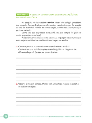 Atividade 4 	a escrita como forma de comunicação: um

pouco de história.

	
Na pesquisa realizada sobre o e@lixo, você e seus colegas percebem
que uma das formas de obtermos nformações e conhecimentos foi através
do uso de diferentes formas de comunicação, dentre elas a comunicação
escrita e a visual.
	
Como será que as pessoas escreviam? Será que sempre foi igual ao
modo que conhecemos hoje?
	
Neste item vamos estudar como a escrita, a linguagem e a comunicação
entre as pessoas foi sendo modificada aos longo dos séculos.
1.		 omo as pessoas se comunicavam antes de existir a escrita? 			
C
Como as notícias ou informações eram divulgadas ou chegavam em 		
diferentes lugares? Escreva seu ponto de vista.
______________________________________________________________
______________________________________________________________
______________________________________________________________
______________________________________________________________
______________________________________________________________
______________________________________________________________
______________________________________________________________
2.		 bserve a imagem ao lado. Depois com um colega, registre os detalhes
O
de suas observações.
______________________________________________________________
______________________________________________________________
______________________________________________________________
______________________________________________________________
______________________________________________________________
______________________________________________________________

 

92

 

    cadernos de apoio e aprendizagem · SmESP  

 