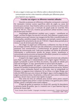 3.		Leia a seguir o texto que nos informa sobre o desenvolvimento da 		
comunicação escrita e dos materiais utilizados por diferentes povos 		
para fazerem seus registros.
A escrita: sua origem e os diferentes materiais utilizados
	
Quando as pessoas em diferentes civilizações começaram a escrever
foi necessário inventar outras superfícies além da argila ou casca de
árvores para escrever. Essa história sobre a escrita continua na China onde
encontramos vestígios que a invenção do papel pode ter ocorrido. Por
volta de 105 d.C, Tsai Lun, mostrou que poderiam utilizar tecidos e casca
de árvores para escrever.
	
Arqueólogos descobriram também que o papiro – semelhante ao
papel – era feito no Egito, há mais de 5 mil anos. Para elaborar o papiro eram
utilizados juncos que cresciam nas margens do Rio Nilo e transformados em
embarcações, utensílios e papel. Os europeus, por exemplo, usaram o papiro
e o pergaminho até próximo do ano de 1150 d.C. Depois desse período já se
iniciou o uso de árvores para fazer papel.
	
Até chegar no papel que conhecemos e utilizamos nos dias de hoje
foi um longo caminho. Os povos que não utilizavam a comunicação escrita,
passavam seus ensinamentos e conhecimentos de geração em geração
através da comunicação oral. Cada povo escolheu sua forma de transmitir
informações e conhecimento através do tempo, porém, atualmente a
comunicação escrita encontra-se bastante difundida e presente no cotidiano
de muitos povos em vários países do mundo.
	
O papel é de origem vegetal. Diferentes tipos de árvore são utilizados
para fazer o papel que é industrializado e tem origem vegetal. Portanto, o
papel é produzido a partir de fibras de árvores, mas pode ser obtido por
meio de reciclagem, ou seja, aproveitando-se outros tipos de papéis.
Além do aperfeiçoamento do papel, o uso da tinta como material para
escrever foi também fundamental para o desenvolvimento da escrita. Muitos
países e várias civilizações fizeram uso de tintas, mas na antiguidade os
chineses e os egípcios eram imbatíveis: foi na China e no Egito Antigo, por
volta de 4500 anos que uma mistura de fuligem, água e resina pegajosa deu
origem as primeiras tintas. Atualmente, a tinta tem mais cores e substâncias
químicas, duram mais e secam mais rápido no papel.
	
Mas antes da tinta ser utilizada para escrever vários povos usavam
pigmentos vegetais para pintar o corpo nas festas e nas guerras para colorir
tecidos, penas e utensílios entre outros objetos.
	
O lápis de grafite só apareceu no século XVI, quando foi descoberta
a primeira jazida de grafite, que é o material com o qual fazemos hoje as
pontas de nossos lápis.
Fonte: Vanzela, Sônia Castellar - Linguagem, tecnologia e comunicação – Caderno de Natureza
e Sociedade – SME – 2012.

 

96

 

    cadernos de apoio e aprendizagem · SmESP  

 