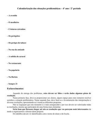 Calendarização das situações problemáticas – 4º ano / 2º período
– A avenida
– O mealheiro
– Criaturas estranhas
– Os periquitos
– Os perigos do tabaco
– Na rua da amizade
– A subida do caracol
– No restaurante
– Na papelaria
– Na florista
– Sempre 21
Esclarecimentos:
Aquando da entrega dos problemas, estes devem ser lidos e serão dadas algumas pistas de
resolução.
Numa primeira fase, deve-se proporcionar aos alunos, algum espaço para estes tentarem resolver
sozinhos a situação problemática. Numa segunda fase, deve fazer-se o levantamento das interpretações e
diversas resoluções, apresentando-se à turma as diferentes propostas.
Não se esqueçam que este momento é o mais enriquecedor e por isso devem ser valorizadas todas
as resoluções, mesmo que participem de uma forma mais elementar.
Seria bom que fizessem chegar até nós as resoluções que vos pareçam mais interessantes de
modo a organizarmos o dossier deste projecto.
Os trabalhos devem vir identificados com o nome do aluno e da Escola.
 