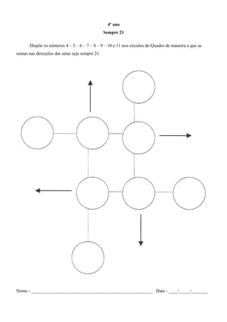 4º ano
Sempre 21
Dispõe os números 4 – 5 – 6 – 7 – 8 – 9 – 10 e 11 nos círculos do Quadro de maneira a que as
somas nas direcções das setas seja sempre 21.
Nome - _____________________________________________________ Data - ____/_____/_______
 