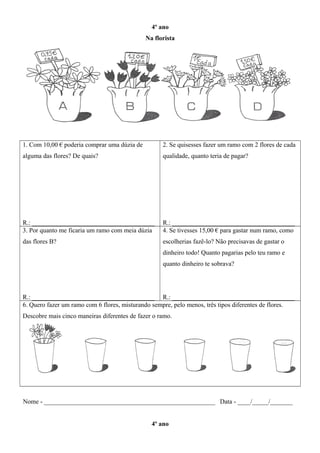 4º ano
Na florista
1. Com 10,00 € poderia comprar uma dúzia de
alguma das flores? De quais?
R.: ______________________________________
2. Se quisesses fazer um ramo com 2 flores de cada
qualidade, quanto teria de pagar?
R.: ______________________________________
3. Por quanto me ficaria um ramo com meia dúzia
das flores B?
R.: ______________________________________
4. Se tivesses 15,00 € para gastar num ramo, como
escolherias fazê-lo? Não precisavas de gastar o
dinheiro todo! Quanto pagarias pelo teu ramo e
quanto dinheiro te sobrava?
R.: ______________________________________
6. Quero fazer um ramo com 6 flores, misturando sempre, pelo menos, três tipos diferentes de flores.
Descobre mais cinco maneiras diferentes de fazer o ramo.
Nome - _____________________________________________________ Data - ____/_____/_______
4º ano
 