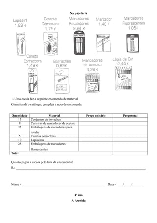 Na papelaria
1. Uma escola fez a seguinte encomenda de material.
Consultando o catálogo, completa a nota de encomenda.
Quantidade Material Preço unitário Preço total
15 Conjuntos de borrachas
8 Carteiras de marcadores de acetato
45 Embalagens de marcadores para
rotular
5 Canetas correctoras
10 Lapiseiras
25 Embalagens de marcadores
fluorescentes
Total
Quanto pagou a escola pelo total da encomenda?
R.: __________________________________________________________________________________
Nome - _____________________________________________________ Data - ____/_____/_______
4º ano
A Avenida
 