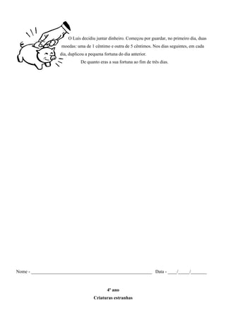 O Luís decidiu juntar dinheiro. Começou por guardar, no primeiro dia, duas
moedas: uma de 1 cêntimo e outra de 5 cêntimos. Nos dias seguintes, em cada
dia, duplicou a pequena fortuna do dia anterior.
De quanto eras a sua fortuna ao fim de três dias.
Nome - _____________________________________________________ Data - ____/_____/_______
4º ano
Criaturas estranhas
 