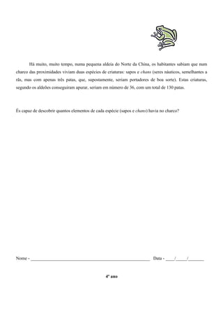 Há muito, muito tempo, numa pequena aldeia do Norte da China, os habitantes sabiam que num
charco das proximidades viviam duas espécies de criaturas: sapos e chans (seres náuticos, semelhantes a
rãs, mas com apenas três patas, que, supostamente, seriam portadores de boa sorte). Estas criaturas,
segundo os aldeões conseguiram apurar, seriam em número de 36, com um total de 130 patas.
És capaz de descobrir quantos elementos de cada espécie (sapos e chans) havia no charco?
Nome - _____________________________________________________ Data - ____/_____/_______
4º ano
 