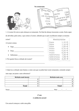 No restaurante
1. A Leonor foi com os pais almoçar ao restaurante. No final do almoço trouxeram a conta. Serás capaz
de adivinhar, pela conta, o que comeu a Leonor, sabendo que os pais escolheram sempre as mesmas
coisas?
A Leonor comeu:
• Sopa _____________________________________
• Prato _____________________________________
• Sobremesa _________________________________
2. Por quanto ficou a refeição da Leonor?
_________________________________________________
_____________________________________________________________________________________
3. Qual era a refeição mais barata e a mais cara que se podia fazer neste restaurante, comendo sempre
uma sopa, um prato e uma sobremesa?
Refeição mais barata Refeição mais cara
€ €
€ €
€ €
Total € Total €
Nome _______________________________________________________ Data _____/_____/_______
4º ano
A subida do caracol
Um caracol começou a subir uma pilha
 