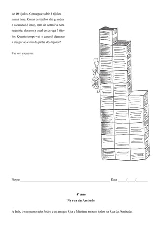 de 10 tijolos. Consegue subir 4 tijolos
numa hora. Como os tijolos são grandes
e o caracol é lento, tem de dormir a hora
seguinte, durante a qual escorrega 3 tijo-
los. Quanto tempo vai o caracol demorar
a chegar ao cimo da pilha dos tijolos?
Faz um esquema.
Nome _______________________________________________________ Data _____/_____/_______
4º ano
Na rua da Amizade
A Inês, o seu namorado Pedro e as amigas Rita e Mariana moram todos na Rua da Amizade.
 