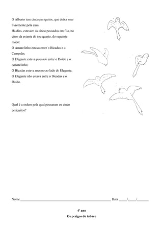O Alberto tem cinco periquitos, que deixa voar
livremente pela casa.
Há dias, estavam os cinco pousados em fila, no
cimo da estante do seu quarto, do seguinte
modo:
O Amarelinho estava entre o Bicadas e o
Campeão;
O Elegante estava pousado entre o Doido e o
Amarelinho;
O Bicadas estava mesmo ao lado do Elegante;
O Elegante não estava entre o Bicadas e o
Doido.
Qual é a ordem pela qual pousaram os cinco
periquitos?
Nome _______________________________________________________ Data _____/_____/_______
4º ano
Os perigos do tabaco
 