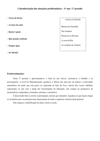 Calendarização das situações problemáticas – 4º ano / 3º período
– Troca de hortas
– As faces do cubo
– Quem é quem
– Que grande confusão
– Poupar água
– SU DO KU
Esclarecimentos:
Neste 3º período e aproximando-se o final do ano lectivo, acumula-se o trabalho e as
preocupações. A nível do Matematicando, guarda-se o último mês para pôr em prática a criatividade
matemática, de modo que esta possa ser apreciada na feira do livro, através dos vossos trabalhos
organizados ou não com a ajuda dos Encarregados de Educação, mas sempre na perspectiva de
desmistificar a matemática, tornando-a aliciante e construtiva.
É deste modo feito o convite à participação, mesmo que elementar. Agradece-se que façam chegar
as resoluções que vos pareçam mais interessantes de modo a organizar o dossier deste projecto.
Não esquecer a identificação do aluno, turma e escola.
FACULTATIVOS
Barraca de limonada
Nas compras
Preservar as florestas
A casa da Rita
As compras do António
 
