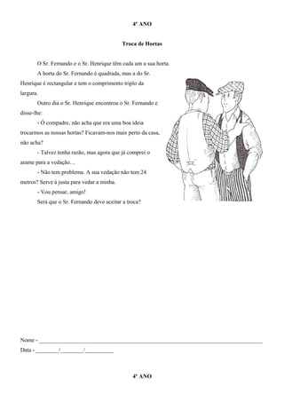 4º ANO
Troca de Hortas
O Sr. Fernando e o Sr. Henrique têm cada um a sua horta.
A horta do Sr. Fernando é quadrada, mas a do Sr.
Henrique é rectangular e tem o comprimento triplo da
largura.
Outro dia o Sr. Henrique encontrou o Sr. Fernando e
disse-lhe:
- Ó compadre, não acha que era uma boa ideia
trocarmos as nossas hortas? Ficavam-nos mais perto da casa,
não acha?
- Talvez tenha razão, mas agora que já comprei o
arame para a vedação…
- Não tem problema. A sua vedação não tem 24
metros? Serve à justa para vedar a minha.
- Vou pensar, amigo!
Será que o Sr. Fernando deve aceitar a troca?
Nome - ______________________________________________________________________________
Data - ________/________/__________
4º ANO
 